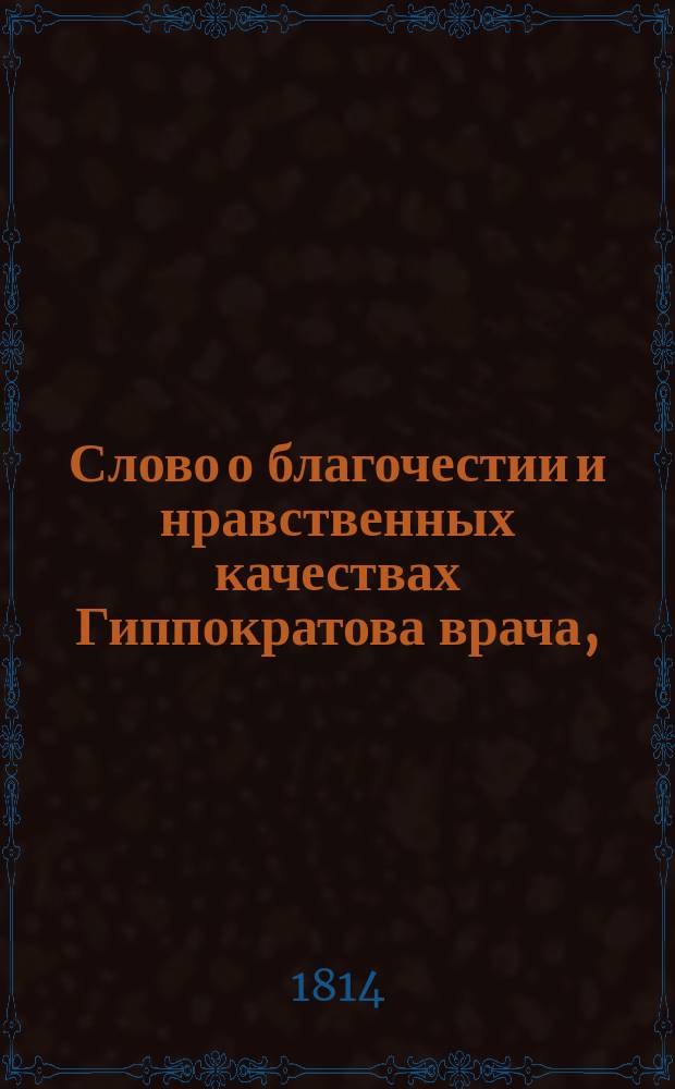 Слово о благочестии и нравственных качествах Гиппократова врача, : на обновление в Императорском Московском университете медицинскаго факультета в торжественном его собрании 1813 года октября 13го дня