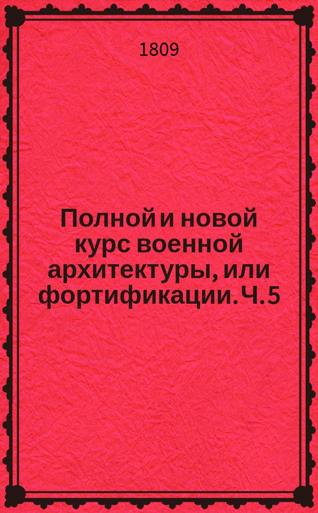 Полной и новой курс военной архитектуры, или фортификации. Ч. 5 : Содержащая в себе планы долговремянных, времянных и наступательных укреплений