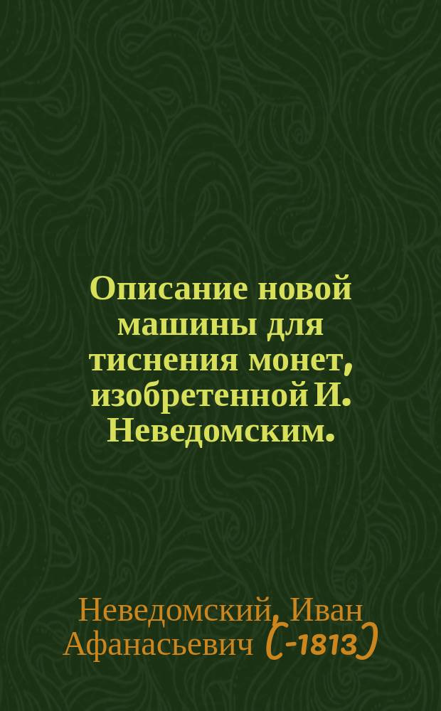 Описание новой машины для тиснения монет, изобретенной И. Неведомским. : С приобщением сделаннаго изобретателем описания находящихся ныне в С. Петербургском монетном дворе печатных машин и принадлежащаго к ним воздушнаго снаряда