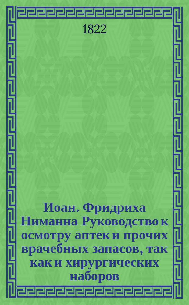 Иоан. Фридриха Ниманна Руководство к осмотру аптек и прочих врачебных запасов, так как и хирургических наборов, которые требуют врачебно-полицейскаго надзора, в отношении прусской и батавской фармакопеи.
