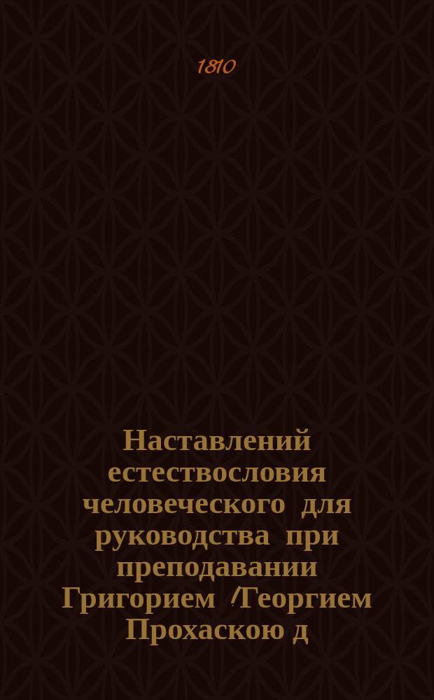 Наставлений естествословия человеческого для руководства при преподавании Григорием [!Георгием] Прохаскою д. м. профессором анатомии физиологии ординарным и проч., сочиненных : С издания латинского. Т. 2
