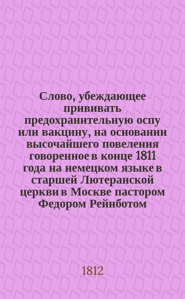 Слово, убеждающее прививать предохранительную оспу или вакцину, на основании высочайшего повеления говоренное в конце 1811 года на немецком языке в старшей Лютеранской церкви в Москве пастором Федором Рейнботом
