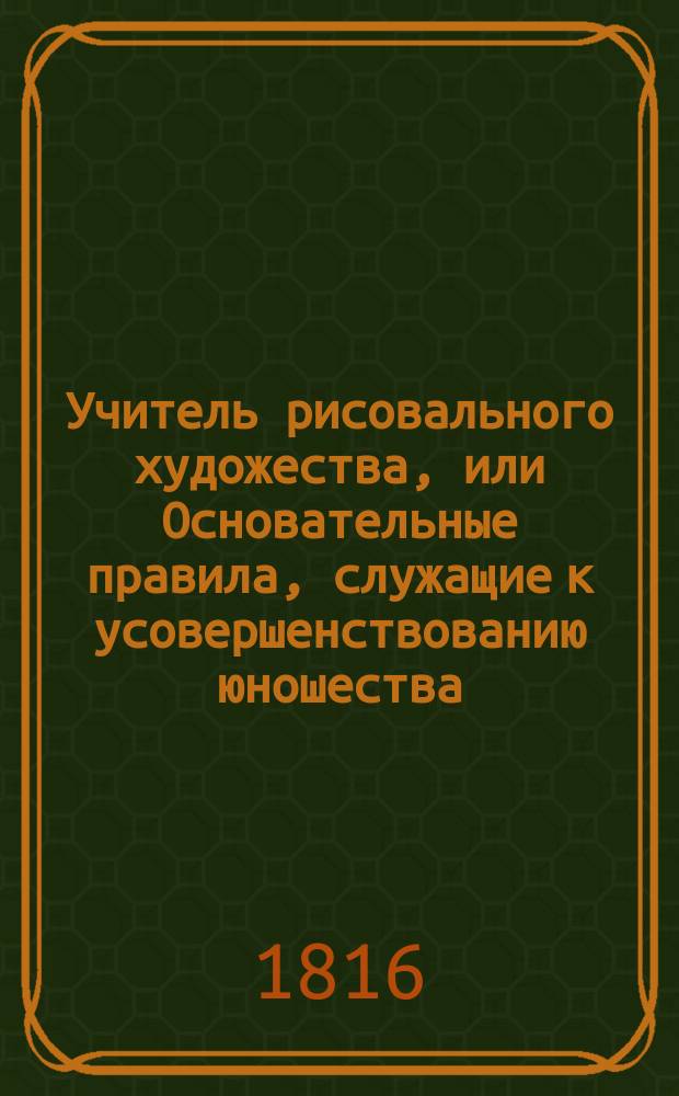 Учитель рисовального художества, или Основательные правила, служащие к усовершенствованию юношества, обучающегося рисовальному искусству, с 30 фигурами, гравированными с антиков и других лучших иностранных оригиналов