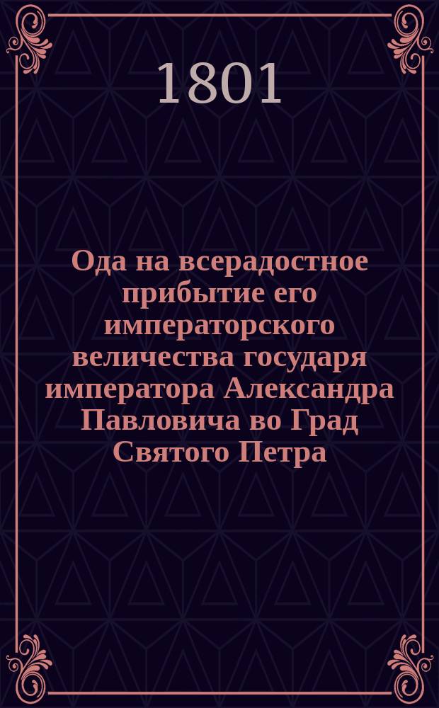 Ода на всерадостное прибытие его императорского величества государя императора Александра Павловича во Град Святого Петра : С благоговением подносимая коллежским ассессором Васильем Федоровым