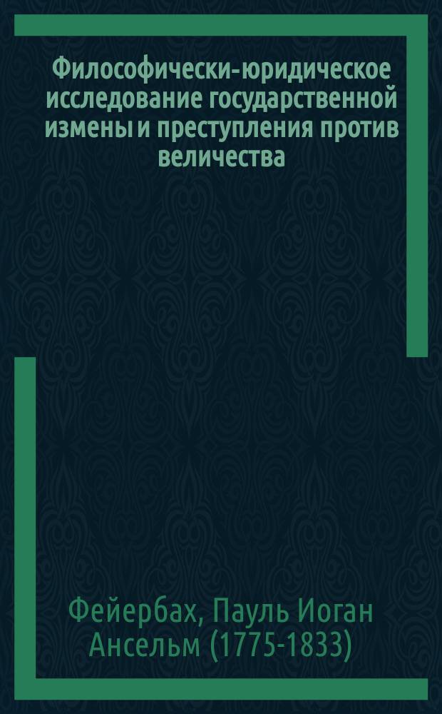 Философически-юридическое исследование государственной измены и преступления против величества, с кратким начертанием истории законодательства о сем преступлении, сочиненное д. П.И.А. Фейербахом