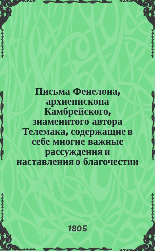 Письма Фенелона, архиепископа Камбрейского, знаменитого автора Телемака, содержащие в себе многие важные рассуждения и наставления о благочестии, нравах и внутренней жизни христиан : Пер. с фр. Ч. 1-2. Ч. 1
