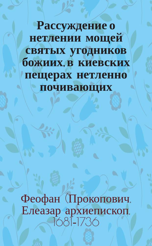 Рассуждение о нетлении мощей святых угодников божиих, в киевских пещерах нетленно почивающих... : Из сочинений Феофана Прокоповича, бывшего архиепископа Новаграда и Великих Лук