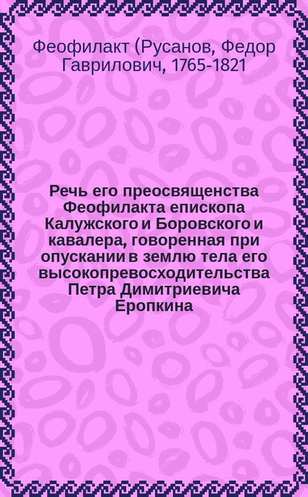 Речь его преосвященства Феофилакта епископа Калужского и Боровского и кавалера, говоренная при опускании в землю тела его высокопревосходительства Петра Димитриевича Еропкина, в Успенском селе Калужского уезда февраля 13 дня 1805 года
