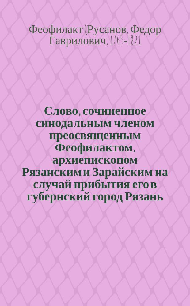 Слово, сочиненное синодальным членом преосвященным Феофилактом, архиепископом Рязанским и Зарайским на случай прибытия его в губернский город Рязань