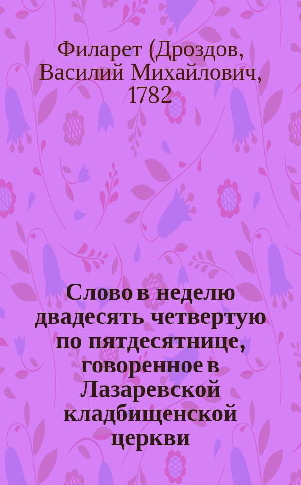 Слово в неделю двадесять четвертую по пятдесятнице, говоренное в Лазаревской кладбищенской церкви, что в Александро-Невской лавре, по случаю поминовения покойного действительного тайного советника 1-го класса графа Александра Сергеевича Строганова в четыредесятый день по его кончине, 5 ноября 1811 года, Санкт-Петербургской духовной академии бакалавром богословских наук архимандритом Филаретом