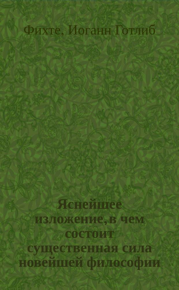 Яснейшее изложение, в чем состоит существенная сила новейшей философии : Опыт принудить читателей к разумению : Пер. с нем