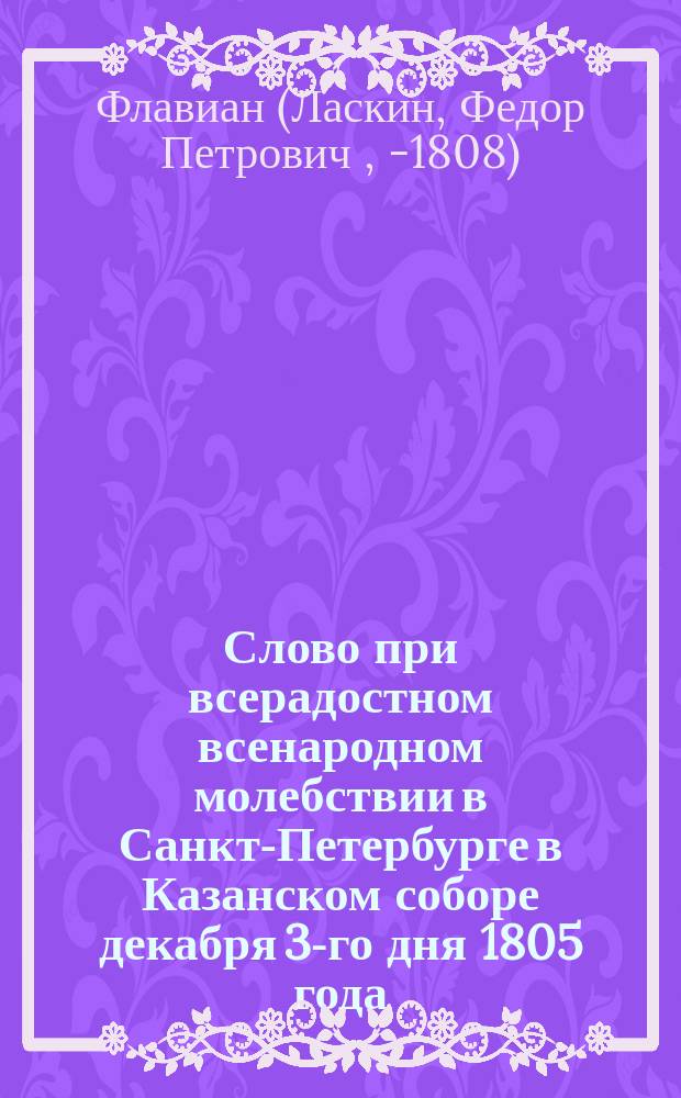 Слово при всерадостном всенародном молебствии в Санкт-Петербурге в Казанском соборе декабря 3-го дня 1805 года, о здравии его императорского величества по случаю высочайшего и отеческого его к жителям Санкт-Петербургским рескрипта, говоренное Александро-Невской академии ректором, Иверским архимандритом Флавианом