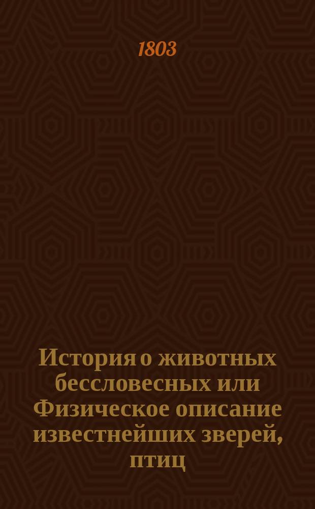 История о животных бессловесных или Физическое описание известнейших зверей, птиц, рыб, земноводных, насекомых, червей и животнорастений, с присовокуплением нравоучительных уподоблений из природы их взятых. Ч. 3
