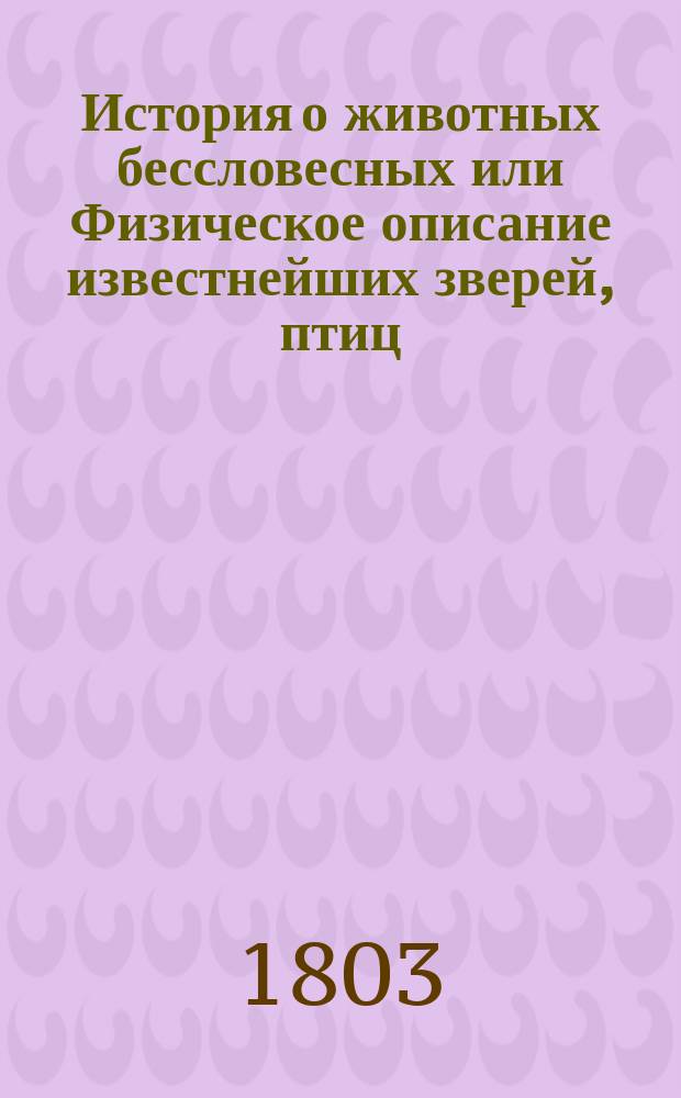 История о животных бессловесных или Физическое описание известнейших зверей, птиц, рыб, земноводных, насекомых, червей и животнорастений, с присовокуплением нравоучительных уподоблений из природы их взятых. Ч. 5