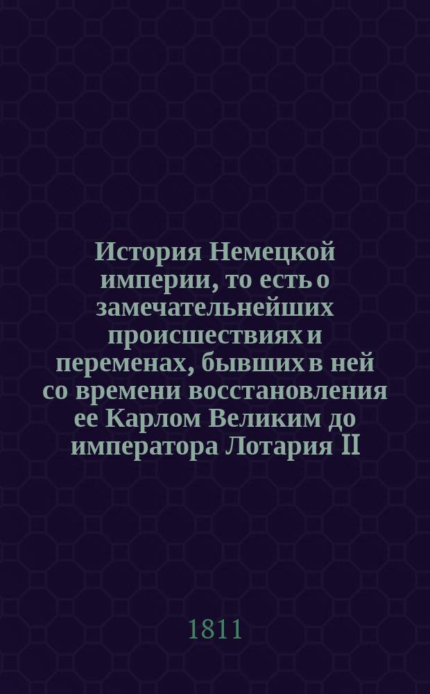 История Немецкой империи, то есть о замечательнейших происшествиях и переменах, бывших в ней со времени восстановления ее Карлом Великим до императора Лотария II : С показанием преемничества и описанием свойств как государей, управлявших империей, так и пап, имевших тогда сильное влияние на политические дела не только в Немецкой империи, но и во всей Европе. Ч. 1. Кн. 2 : [Содержащая в себе время от избрания Конрада из дома Франконского до императора Генрика IV, или 144 года