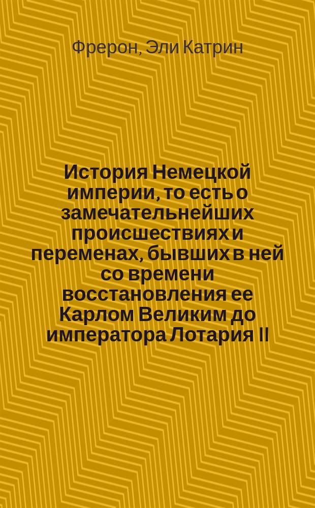История Немецкой империи, то есть о замечательнейших происшествиях и переменах, бывших в ней со времени восстановления ее Карлом Великим до императора Лотария II : С показанием преемничества и описанием свойств как государей, управлявших империей, так и пап, имевших тогда сильное влияние на политические дела не только в Немецкой империи, но и во всей Европе
