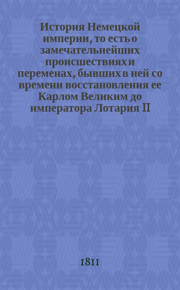 История Немецкой империи, то есть о замечательнейших происшествиях и переменах, бывших в ней со времени восстановления ее Карлом Великим до императора Лотария II : С показанием преемничества и описанием свойств как государей, управлявших империей, так и пап, имевших тогда сильное влияние на политические дела не только в Немецкой империи, но и во всей Европе. Ч. 1. Кн. 2 : [Содержащая в себе время от избрания Конрада из дома Франконского до императора Генрика IV, или 144 года