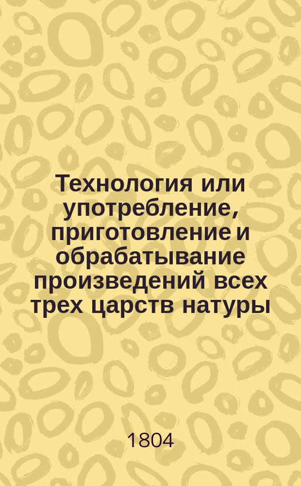 Технология или употребление, приготовление и обрабатывание произведений всех трех царств натуры : Пер. с нем. [Ч. 1-3]. [Ч. 1 : О приготовлении, обрабатывании и употреблении естественных произведений животного царства]
