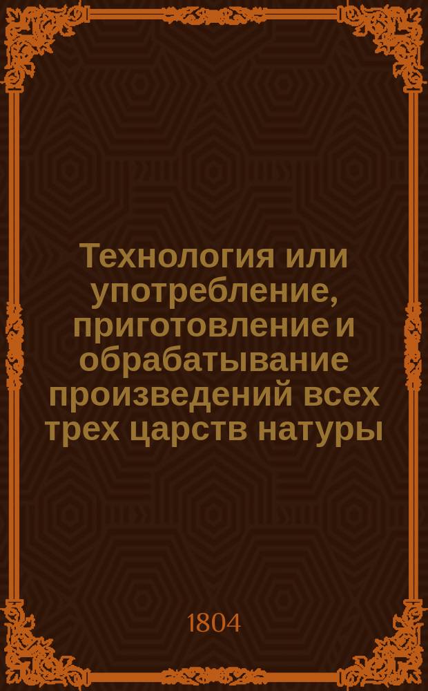 Технология или употребление, приготовление и обрабатывание произведений всех трех царств натуры : Пер. с нем. [Ч. 1-3]. [Ч. 2 : О употреблении, приготовлении и обрабатывании естественных произведений растительного царства]