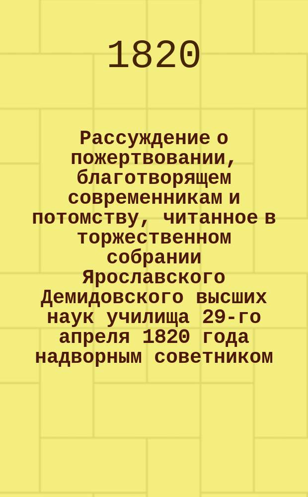 Рассуждение о пожертвовании, благотворящем современникам и потомству, читанное в торжественном собрании Ярославского Демидовского высших наук училища 29-го апреля 1820 года надворным советником, философии и свободных наук магистром, древней и новейшей словесности профессором, секретарем совета и библиотекарем Михайлом Ханенко