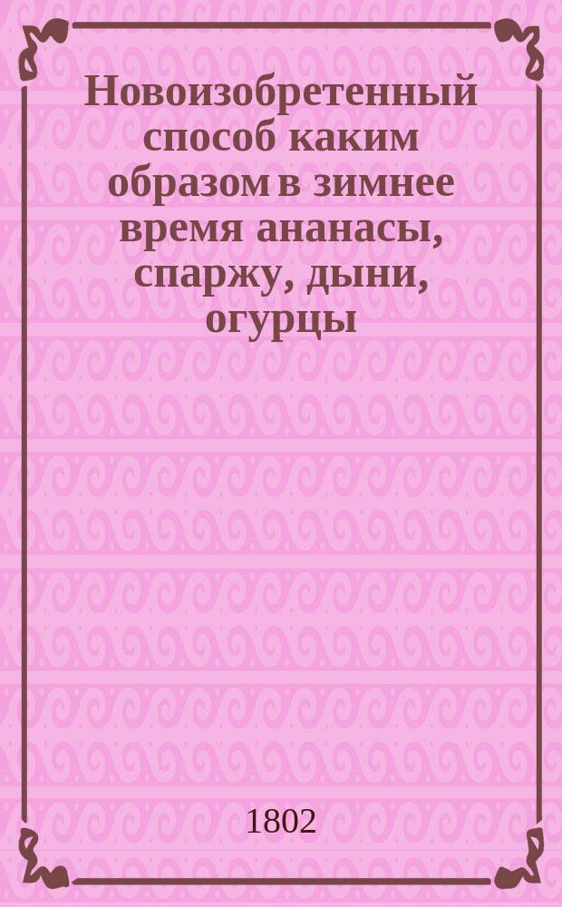 Новоизобретенный способ каким образом в зимнее время ананасы, спаржу, дыни, огурцы, землянику, редиску, и прочие произрастения, а также розы, фиалки и гиацинты, и многие другие цветы, без употребления парников, и при том без помощи садовника, в покоях произращать и доводить до созревания