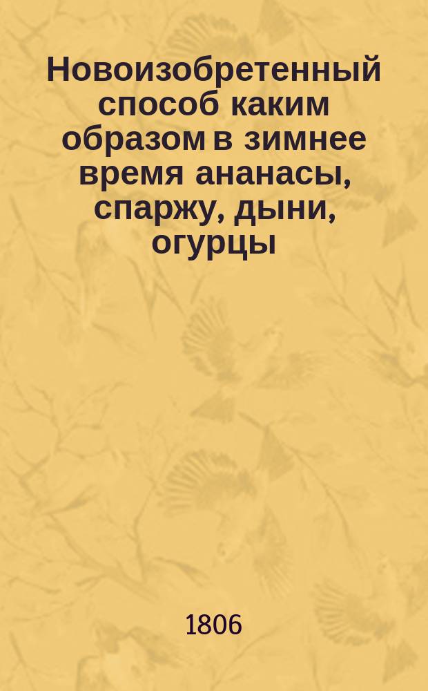 Новоизобретенный способ каким образом в зимнее время ананасы, спаржу, дыни, огурцы, землянику, редиску, и прочие произрастения, а также розы, фиалки и гиацинты, и многие другие цветы, без употребления парников, и при том без помощи садовника, в покоях произращать и доводить до созревания