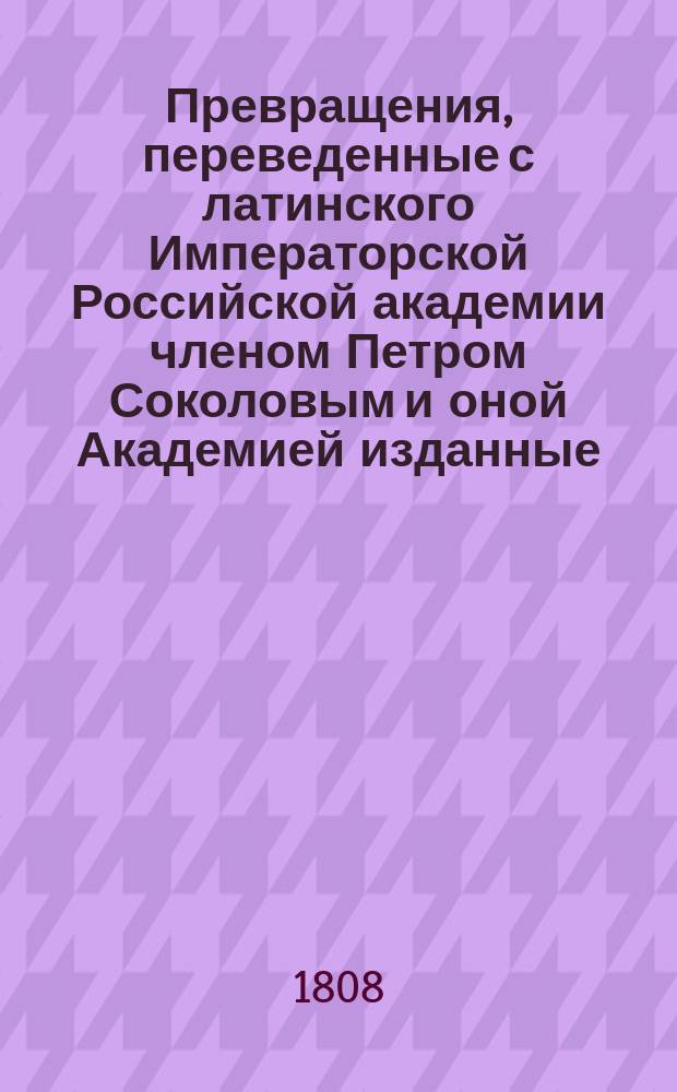 ... Превращения, переведенные с латинского Императорской Российской академии членом Петром Соколовым и оной Академией изданные : Ч. 1-. Ч. 1
