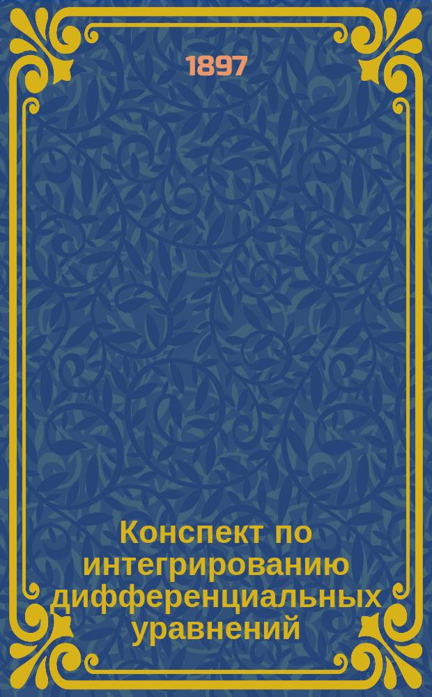 Конспект по интегрированию дифференциальных уравнений : Сост. применительно к требованиям испытания в Физ.-мат. комис. гос. экзамена