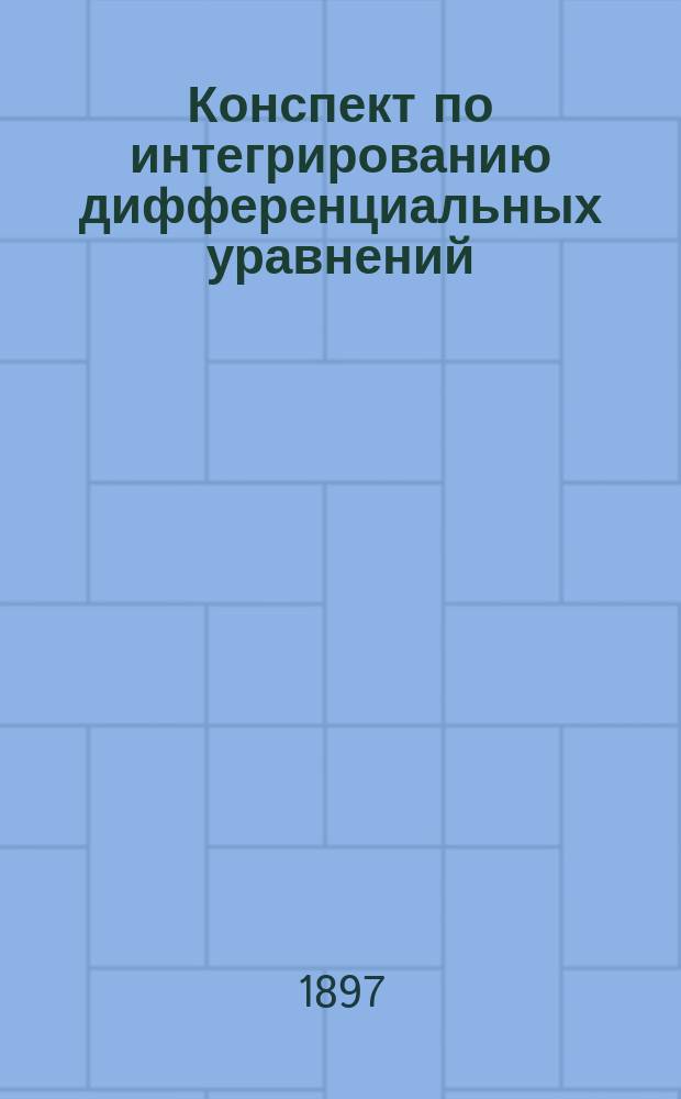 Конспект по интегрированию дифференциальных уравнений : Сост. применительно к требованиям испытания в Физ.-мат. комис. гос. экзамена. Ч. 1