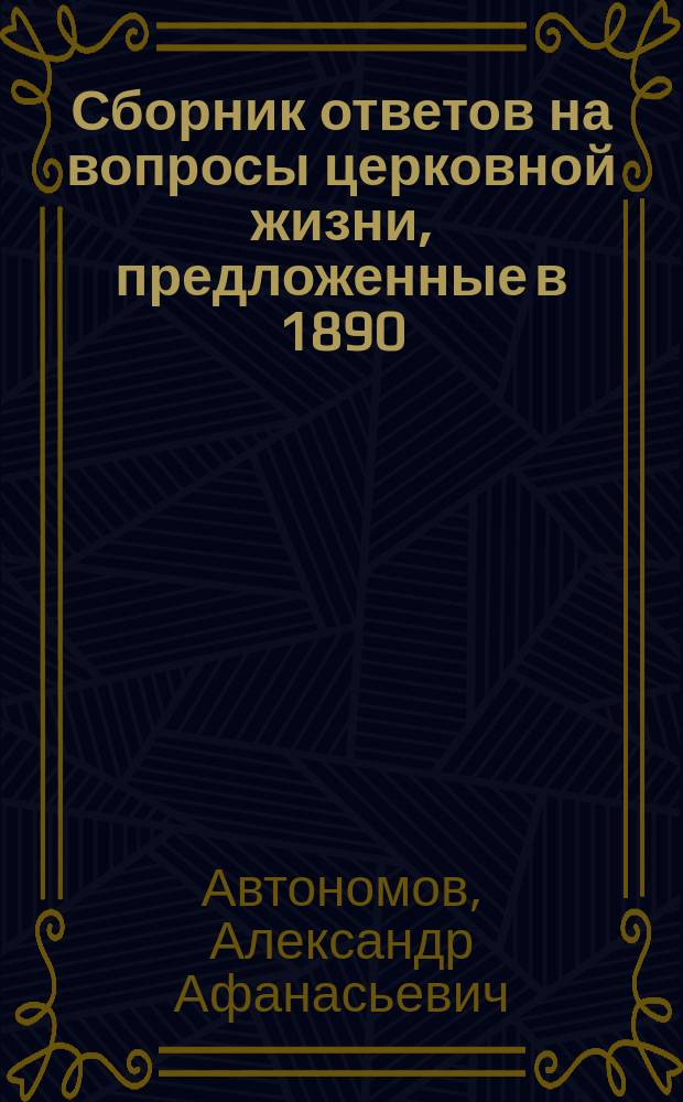 Сборник ответов на вопросы церковной жизни, предложенные в 1890/91 году слушателям внебогослужебных собеседований, веденных в Петергофской придворной Крестовоздвиженской церкви протоиереем Церкви Императорского Петергофского двора А.А. Автономовым
