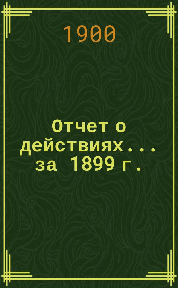 Отчет о действиях... ... за 1899 г.