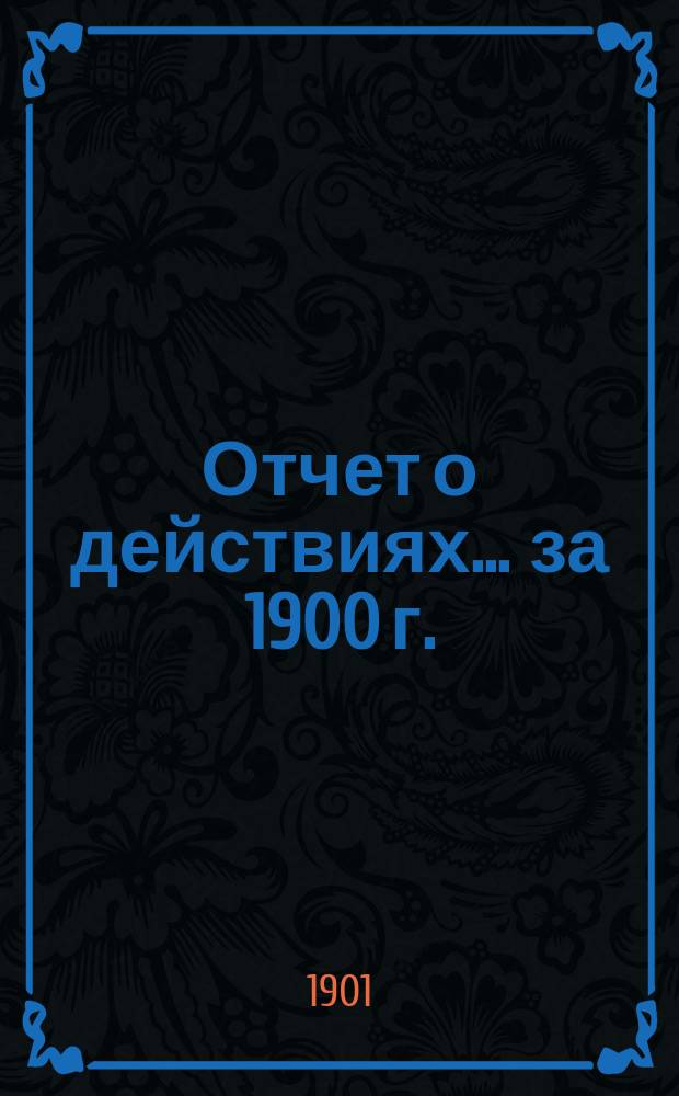 Отчет о действиях... ... за 1900 г.