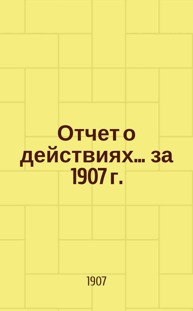 Отчет о действиях... ... за 1907 г.