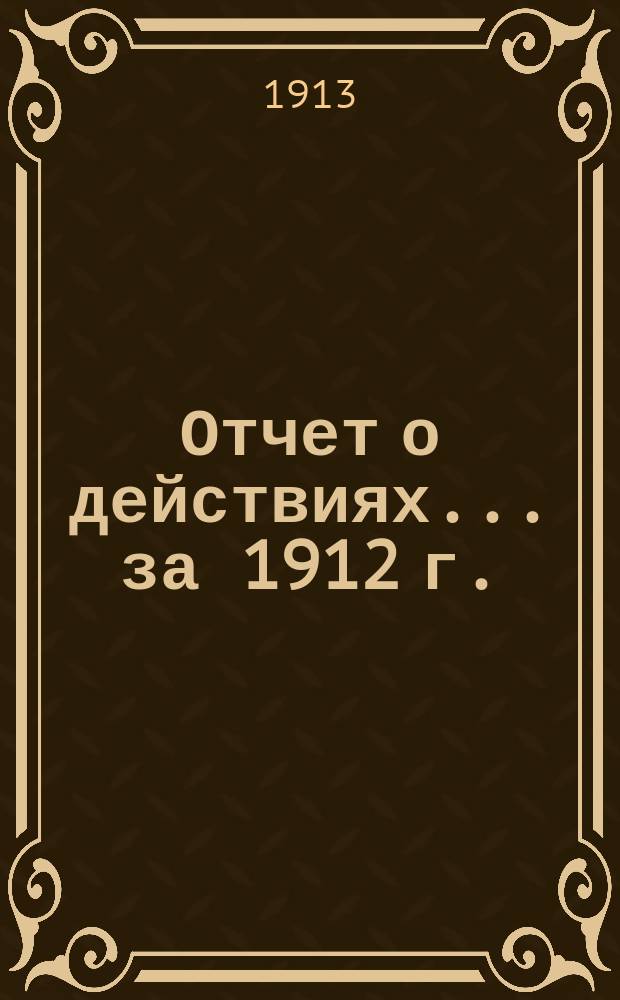 Отчет о действиях... ... за 1912 г.