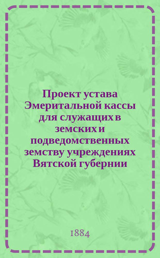 Проект устава Эмеритальной кассы для служащих в земских и подведомственных земству учреждениях Вятской губернии