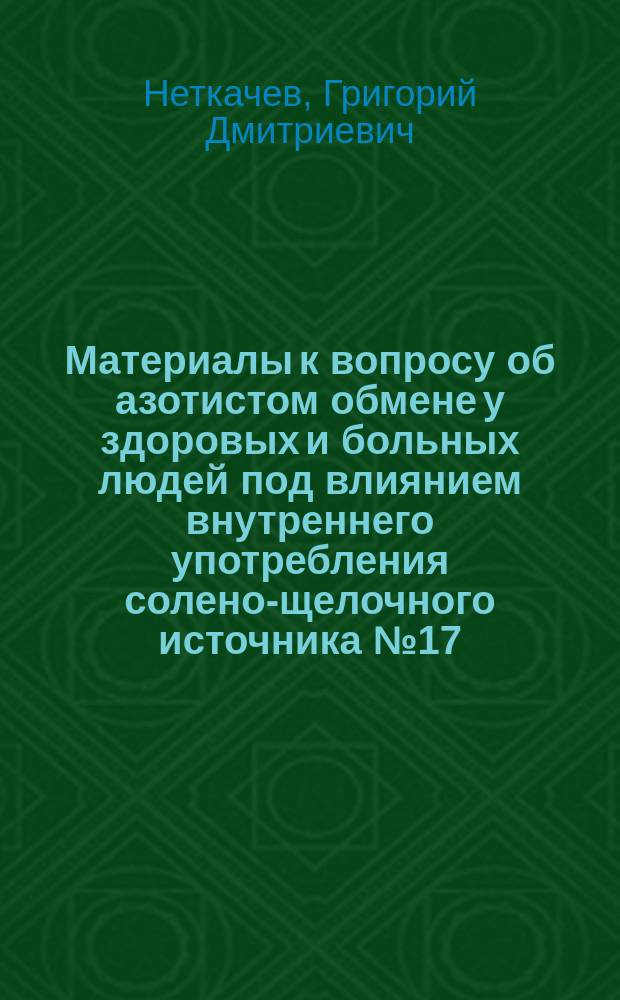Материалы к вопросу об азотистом обмене у здоровых и больных людей под влиянием внутреннего употребления солено-щелочного источника № 17 (в Ессентуках) : Дис. на степень д-ра мед. врача Неткачева