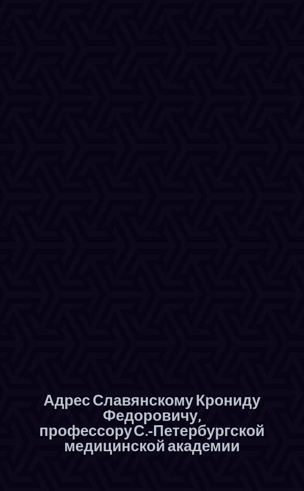 [Адрес Славянскому Крониду Федоровичу, профессору С.-Петербургской медицинской академии, в день 25-летнего юбилея врачебной деятельности от Медицинского факультета Варшавского университета]