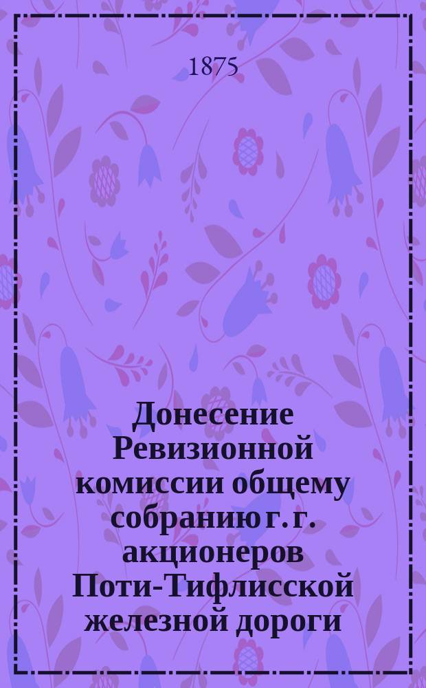 Донесение Ревизионной комиссии общему собранию г. г. акционеров Поти-Тифлисской железной дороги, о рассмотрении отчетности Общества... ... за 1872, 1873 и 1874 годы
