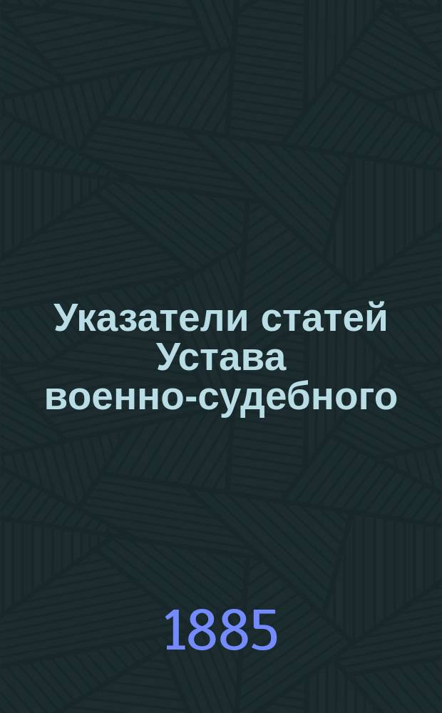 Указатели статей Устава военно-судебного (С. В. П. 1869 г. XXIV) по изданиям 1869, 1879 и 1883-1884 гг. : Необходимое пособие к пользованию решениями Гл. воен. суда в изъяснение Устава военно-судебного изд. 1869 и 1879 гг