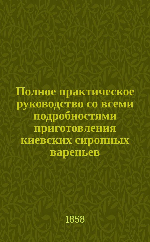 Полное практическое руководство со всеми подробностями приготовления киевских сиропных вареньев, повидл, пастилы, мармелада, желе, сиропов, морсов, щербетов и сухих плодовых конфектов : Руководство сост. из пятнадцатилетних опытов и наблюдений Альфредом фон-Юнк
