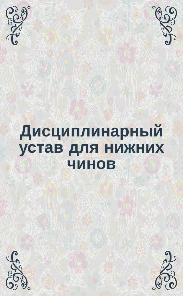 Дисциплинарный устав для нижних чинов : (По Воинскому уставу о наказаниях изд. 1875 г., по Приказу по Воен. вед. 1879 г. за № 194)