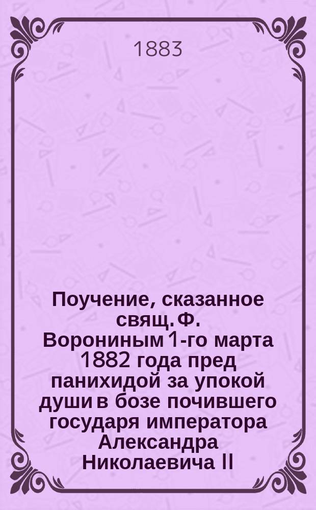 Поучение, сказанное свящ. Ф. Ворониным 1-го марта 1882 года пред панихидой за упокой души в бозе почившего государя императора Александра Николаевича II
