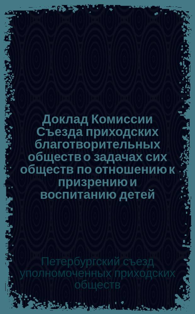 Доклад Комиссии Съезда приходских благотворительных обществ о задачах сих обществ по отношению к призрению и воспитанию детей