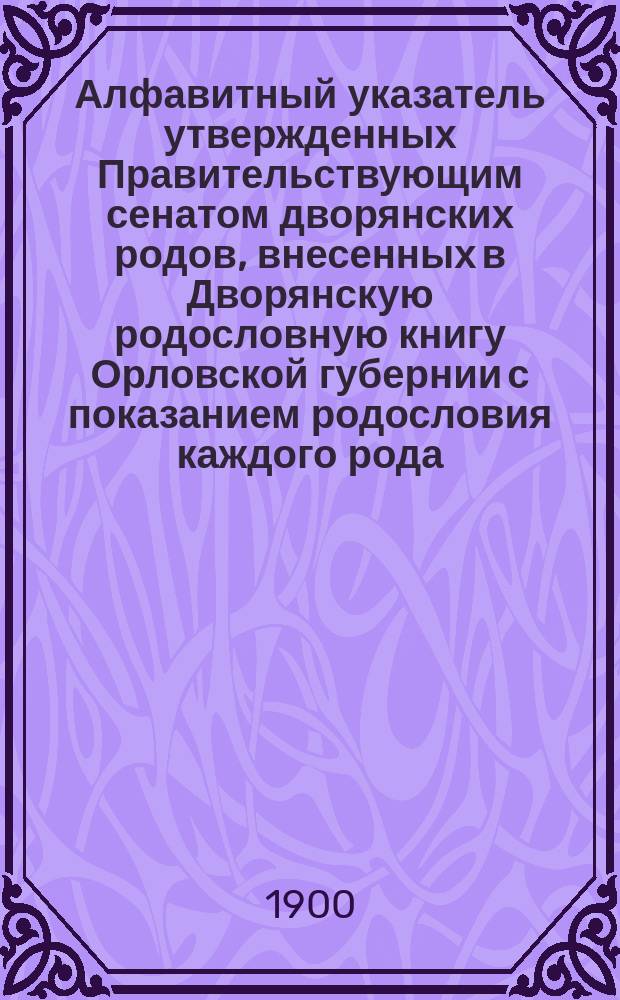 Алфавитный указатель утвержденных Правительствующим сенатом дворянских родов, внесенных в Дворянскую родословную книгу Орловской губернии с показанием родословия каждого рода