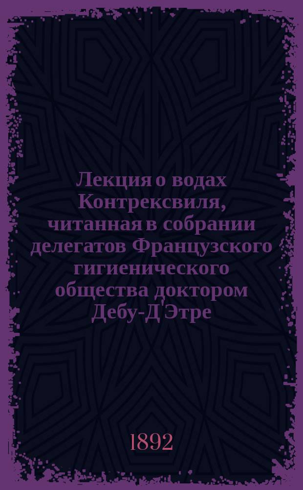Лекция о водах Контрексвиля, читанная в собрании делегатов Французского гигиенического общества доктором Дебу-Д'Этре : О действии этих вод при подагре, почечных камнях, диабете, хроническом воспалении мочевого пузыря и желчных камнях
