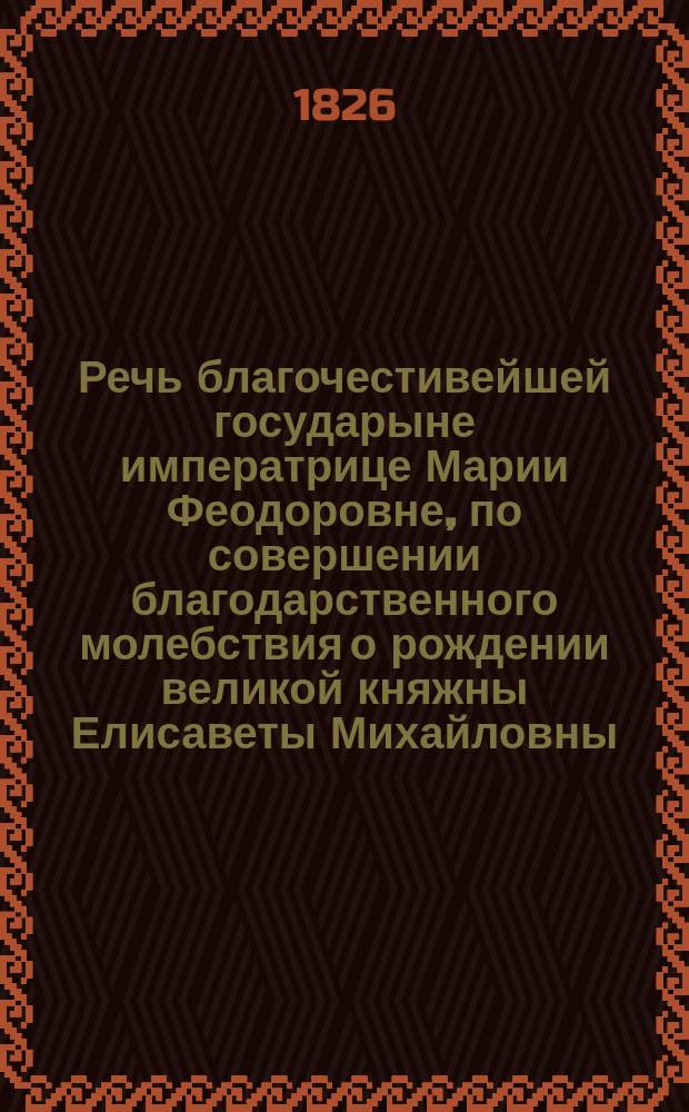 Речь благочестивейшей государыне императрице Марии Феодоровне, по совершении благодарственного молебствия о рождении великой княжны Елисаветы Михайловны, говоренная в Кафедральной Алексиевской церкви синодальным членом Филаретом, архиепископом Московским, в 16 день мая, 1826 года