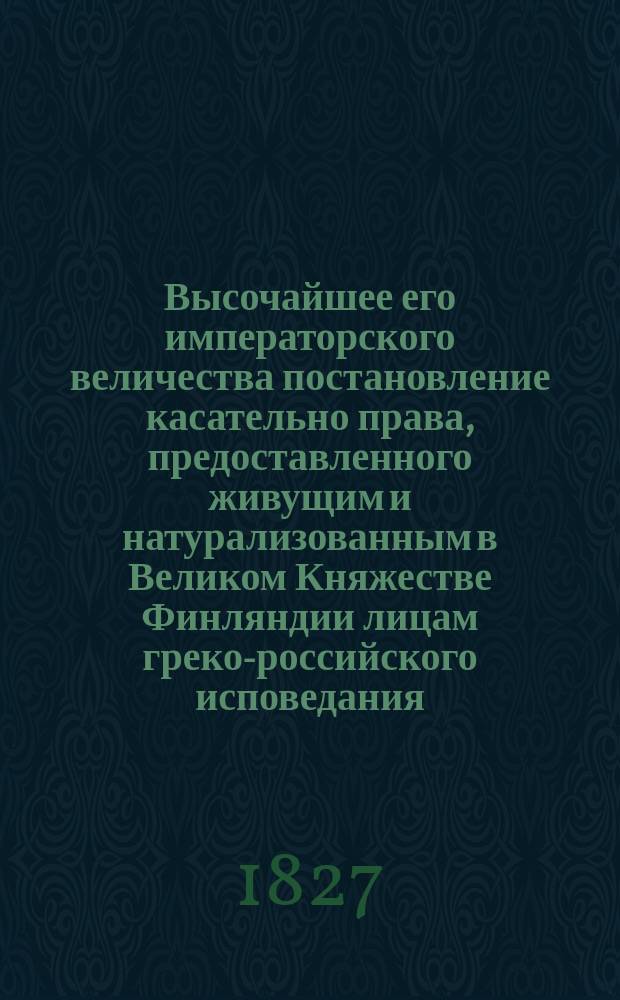 Высочайшее его императорского величества постановление касательно права, предоставленного живущим и натурализованным в Великом Княжестве Финляндии лицам греко-российского исповедания, поступать в финляндскую гражданскую и военную службу, данное в Санкт-Петербурге 2/14-го августа 1827