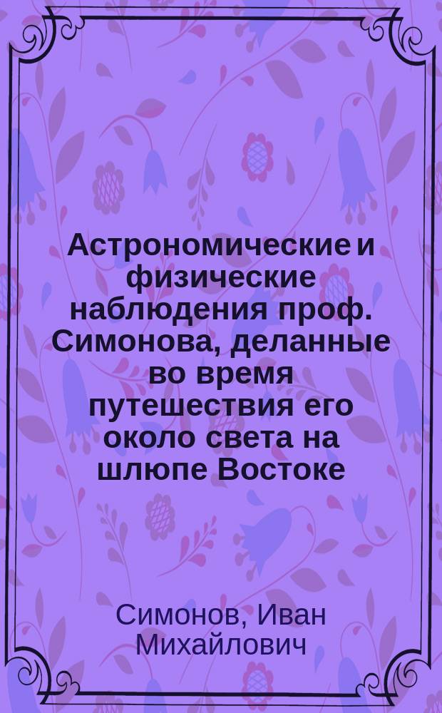 [Астрономические и физические наблюдения проф. Симонова, деланные во время путешествия его около света на шлюпе Востоке]. Ч. 1