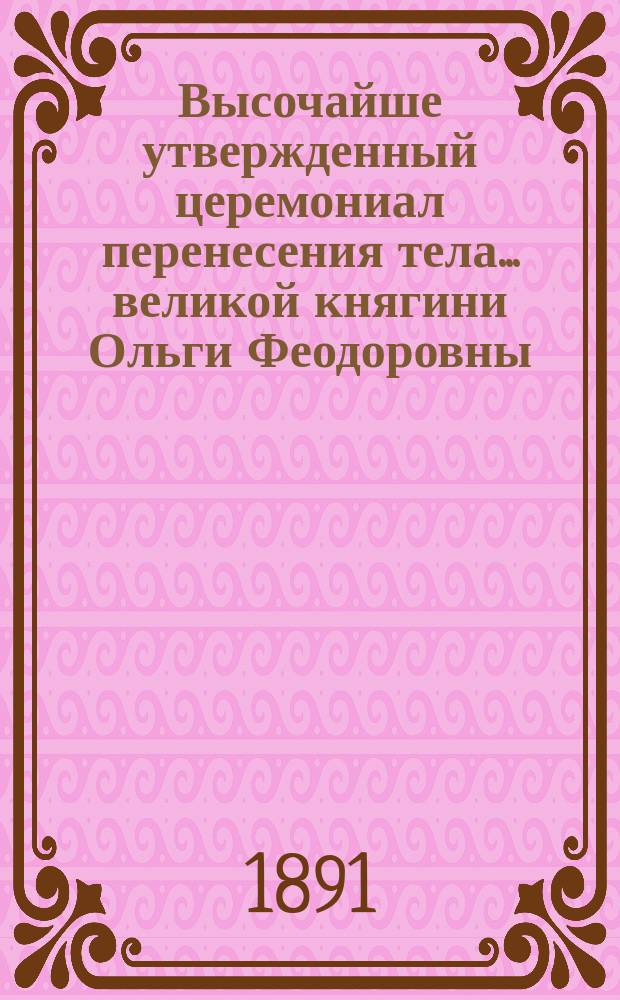 Высочайше утвержденный церемониал перенесения тела... ... великой княгини Ольги Феодоровны : ... великой княгини Ольги Феодоровны из Харькова в С.-Петербург, в Петропавловский собор и погребения в оном