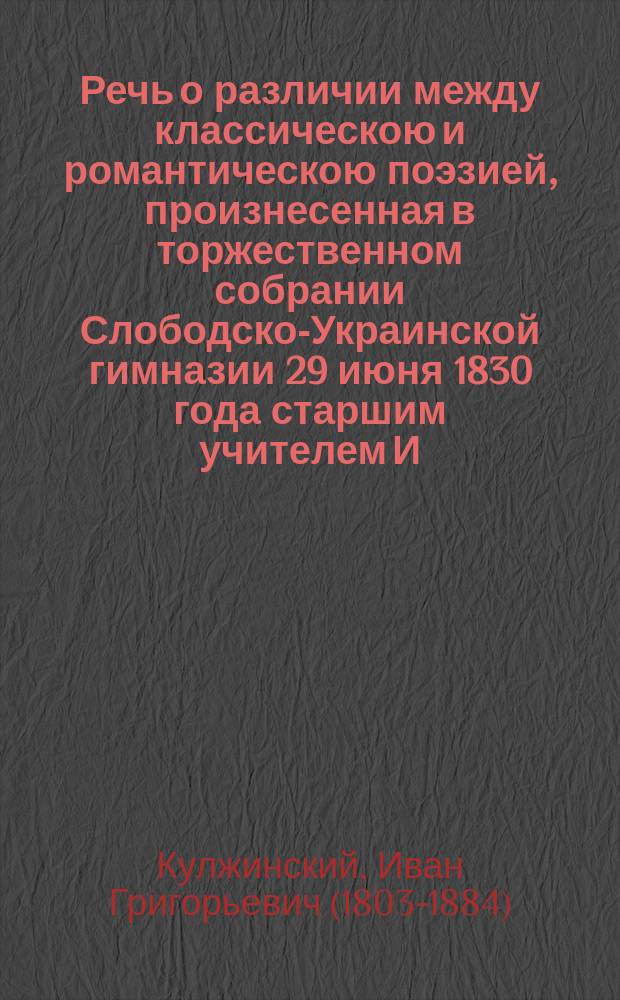 Речь о различии между классическою и романтическою поэзией, произнесенная в торжественном собрании Слободско-Украинской гимназии 29 июня 1830 года старшим учителем И. Кулжинским